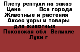 Плету рептухи на заказ › Цена ­ 450 - Все города Животные и растения » Аксесcуары и товары для животных   . Псковская обл.,Великие Луки г.